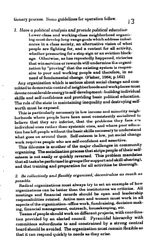 Lionary procens. Souo guidelines for oporation folow.  i3  1. Have a political analysis and provide political education Lower-cluss and working-cluss neighborhood organiz ing vt dovelop long-runge gouls which addreas imbul- ances in a clusa suciety, an allernative viaion of what people are fighting for, and a context for all activity, ‘whather pressuring for u stop sign or an eviction bluck- age. Otherwise, un hus repeatedly happened, victories that win ssrvices or rewards will undermine Ui organi- zution by “proving” that the existing eystem is respon- sive to poor snd working people and therefors, in no need of fundumental change. (Fisher, 1984; p.162)  Any organization which is verious about social change and com mitted to democrutic control of neighborhoods und workpluces must devote considerable onergy to self-development--building individual skills and self-confidence and providing busic political education. Tho rolo of the stute in muintaining inequality and destroying self- worth must be exposed  “Phis is particularly necossary in low income und minority noigh- borhoods where people luve beon mast consistently seciulized to believe that they ure inferior, that the problems they fuce ¢re individunl ones rather than systemic ones, and where poor educu- tion hus lefl people without the basic wkills necessary to understand what goes on around them. Self-esteem is low, yet social change work requires people who are salf-confidont and asserts  This dilemma is another of the major challengea in community organizing. The socialization process that stripe people of their self- estoom is not easily or quickly reversed. This problom mandates that all taskabe performed in groups (for support and skill-sharing), and that training and proparation for all uctivities be thorough.  2. Be collectively and flexibly organized; decentrulize as much us possible.  Radical organizations must always try to set an example of how organizations can be better than the institutions we criticize. All meetings and financial records should be open und leadership responeibilities rotated. Active men and women muat work in all aspecta of the organization-office work, fundraising, decision mak- ing, financial management, outreach, housckeoping, otc.  Toams of peoplo should work on different projocts, with coordina- tion provided by an elected council. Pyramidal hiorarchy with committees subordinate to and constrained by a strong central Loard should bo avoided. The organization must remain floxible so that it can respond quickly Lo neods au thoy urise.  
